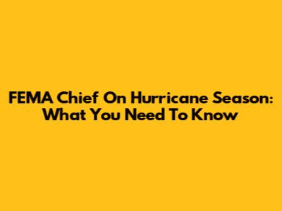FEMA Chief On Hurricane Season: What You Need To Know