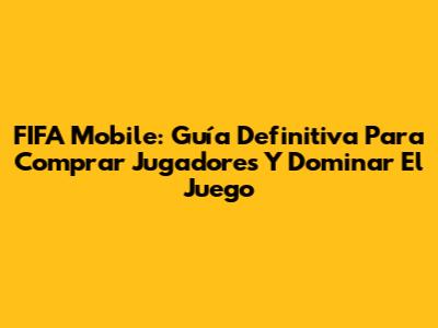 FIFA Mobile: Guía Definitiva Para Comprar Jugadores Y Dominar El Juego