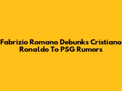 Fabrizio Romano Debunks Cristiano Ronaldo To PSG Rumors