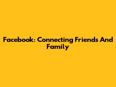 Facebook: Connecting Friends And Family