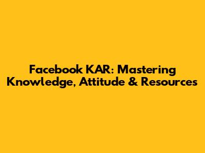 Facebook KAR: Mastering Knowledge, Attitude & Resources