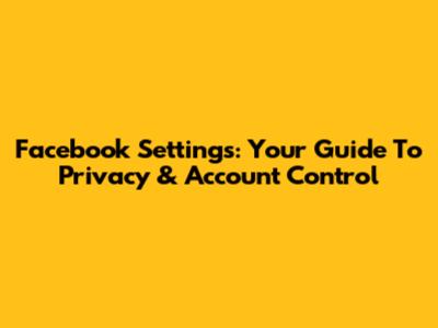 Facebook Settings: Your Guide To Privacy & Account Control