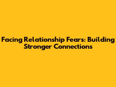 Facing Relationship Fears: Building Stronger Connections