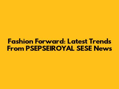 Fashion Forward: Latest Trends From PSEPSEIROYAL SESE News