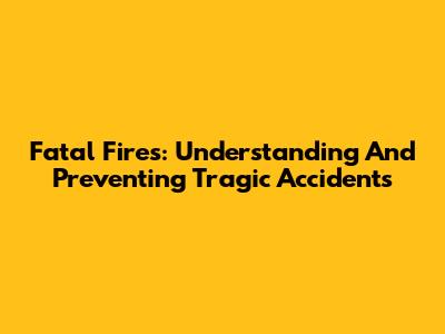 Fatal Fires: Understanding And Preventing Tragic Accidents
