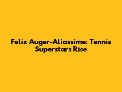 Felix Auger-Aliassime: Tennis Superstar's Rise