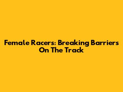 Female Racers: Breaking Barriers On The Track