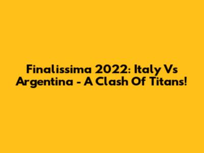 Finalissima 2022: Italy Vs Argentina - A Clash Of Titans!