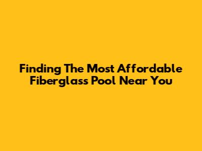 Finding The Most Affordable Fiberglass Pool Near You