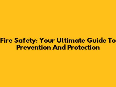 Fire Safety: Your Ultimate Guide To Prevention And Protection