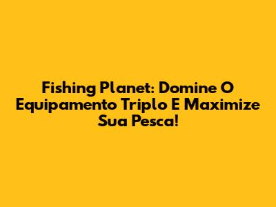 Fishing Planet: Domine O Equipamento Triplo E Maximize Sua Pesca!