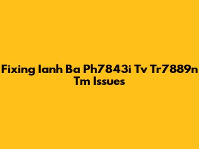 Fixing Ianh Ba Ph7843i Tv Tr7889n Tm Issues