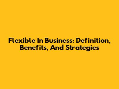 Flexible In Business: Definition, Benefits, And Strategies