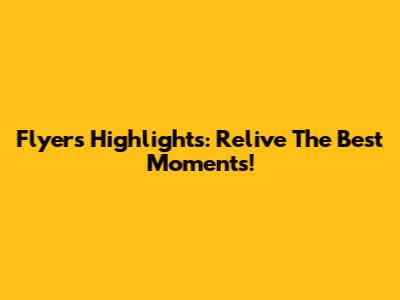 Flyers Highlights: Relive The Best Moments!