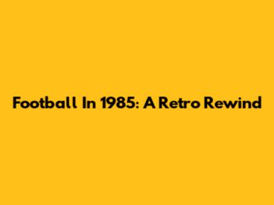 Football In 1985: A Retro Rewind