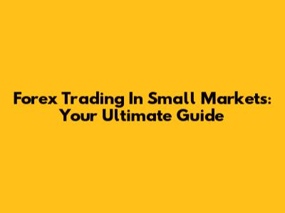 Forex Trading In Small Markets: Your Ultimate Guide