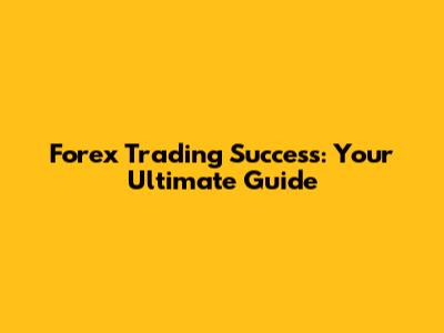 Forex Trading Success: Your Ultimate Guide