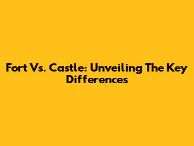 Fort Vs. Castle: Unveiling The Key Differences