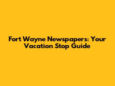Fort Wayne Newspapers: Your Vacation Stop Guide