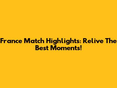 France Match Highlights: Relive The Best Moments!