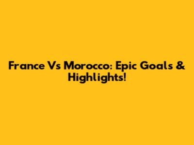 France Vs Morocco: Epic Goals & Highlights!