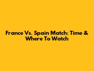 France Vs. Spain Match: Time & Where To Watch