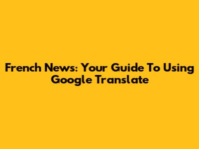 French News: Your Guide To Using Google Translate