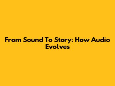 From Sound To Story: How Audio Evolves