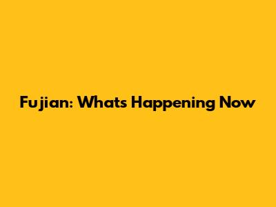 Fujian: What's Happening Now