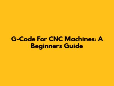 G-Code For CNC Machines: A Beginner's Guide