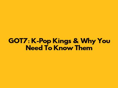 GOT7: K-Pop Kings & Why You Need To Know Them