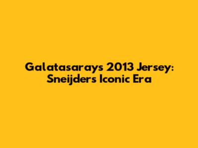 Galatasaray's 2013 Jersey: Sneijder's Iconic Era
