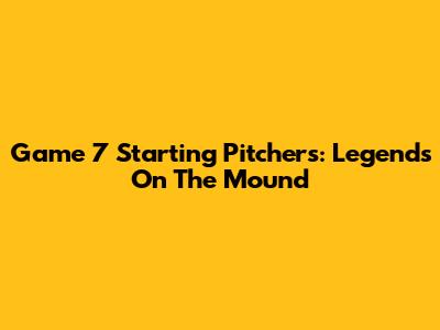 Game 7 Starting Pitchers: Legends On The Mound