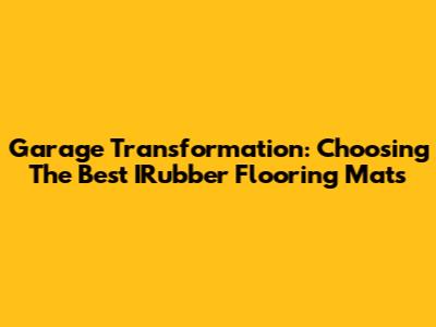 Garage Transformation: Choosing The Best IRubber Flooring Mats