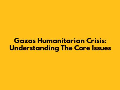 Gaza's Humanitarian Crisis: Understanding The Core Issues
