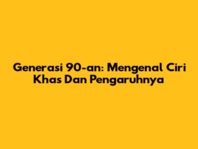 Generasi 90-an: Mengenal Ciri Khas Dan Pengaruhnya