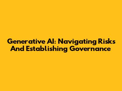 Generative AI: Navigating Risks And Establishing Governance