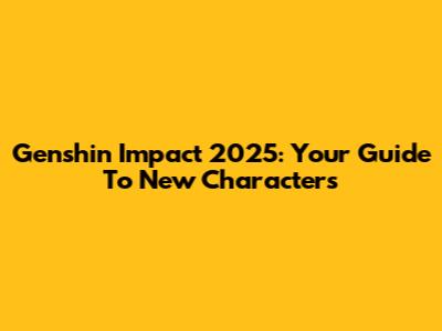 Genshin Impact 2025: Your Guide To New Characters