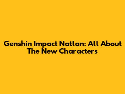 Genshin Impact Natlan: All About The New Characters