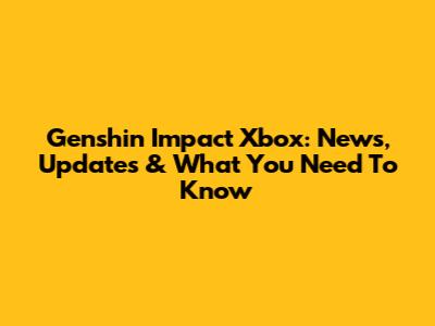 Genshin Impact Xbox: News, Updates & What You Need To Know