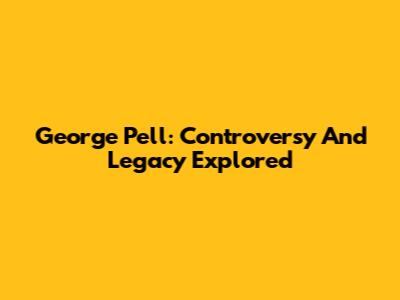 George Pell: Controversy And Legacy Explored