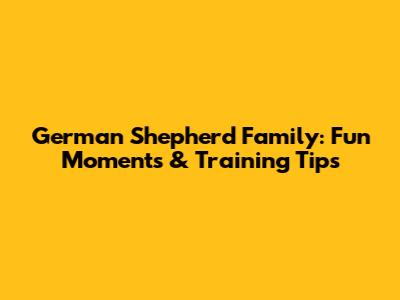 German Shepherd Family: Fun Moments & Training Tips