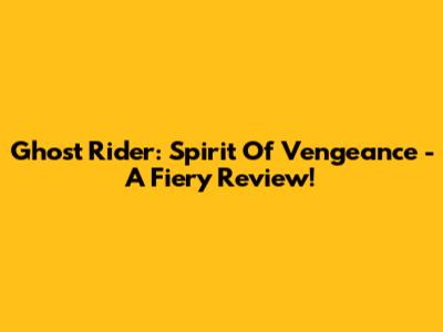 Ghost Rider: Spirit Of Vengeance - A Fiery Review!