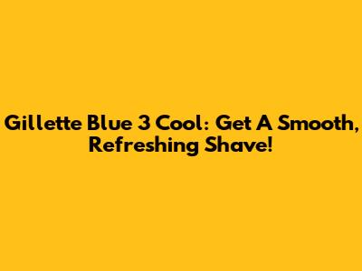 Gillette Blue 3 Cool: Get A Smooth, Refreshing Shave!