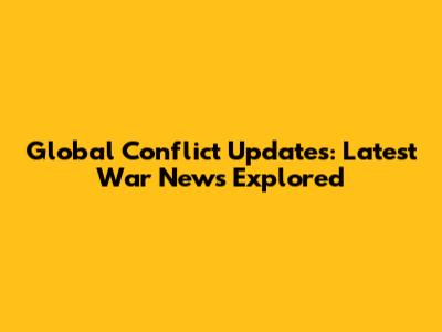 Global Conflict Updates: Latest War News Explored