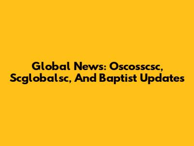 Global News: Oscosscsc, Scglobalsc, And Baptist Updates