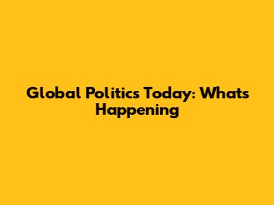 Global Politics Today: What's Happening
