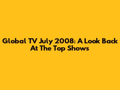 Global TV July 2008: A Look Back At The Top Shows