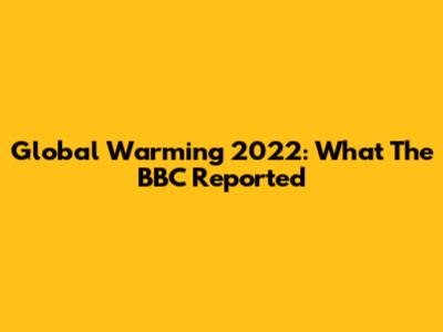 Global Warming 2022: What The BBC Reported