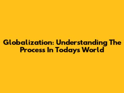 Globalization: Understanding The Process In Today's World